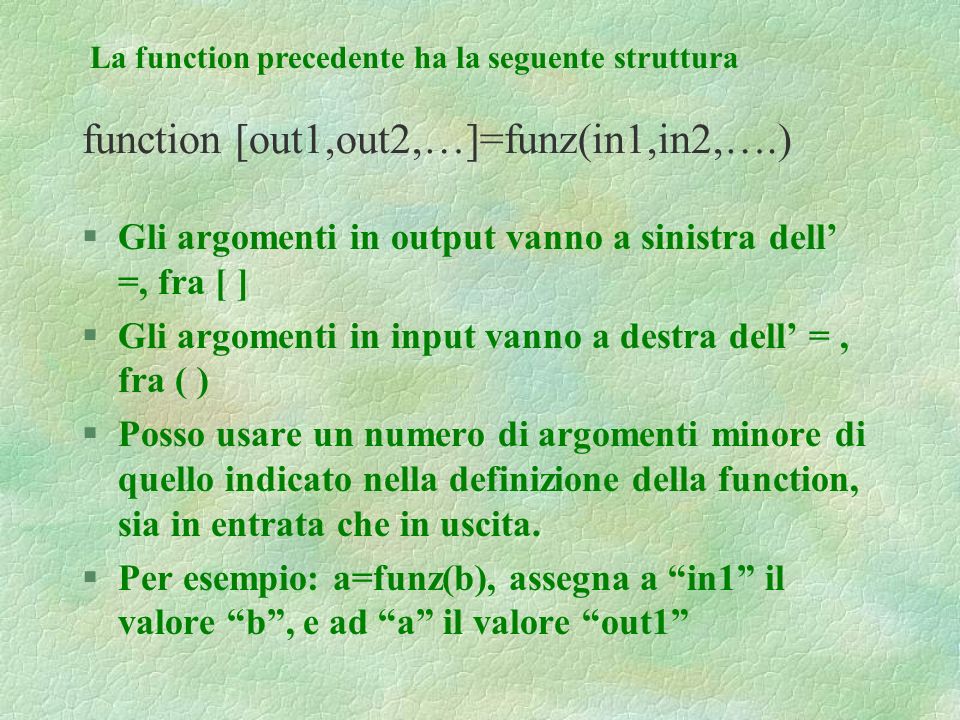 function [out1,out2,…]=funz(in1,in2,….) §Gli argomenti in output vanno a sinistra dell =, fra [ ] §Gli argomenti in input vanno a destra dell =, fra ( ) §Posso usare un numero di argomenti minore di quello indicato nella definizione della function, sia in entrata che in uscita.