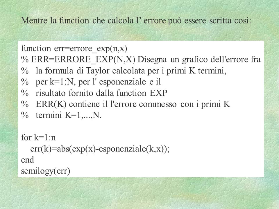 Mentre la function che calcola l errore può essere scritta così: function err=errore_exp(n,x) % ERR=ERRORE_EXP(N,X) Disegna un grafico dell errore fra % la formula di Taylor calcolata per i primi K termini, % per k=1:N, per l esponenziale e il % risultato fornito dalla function EXP % ERR(K) contiene il l errore commesso con i primi K % termini K=1,...,N.