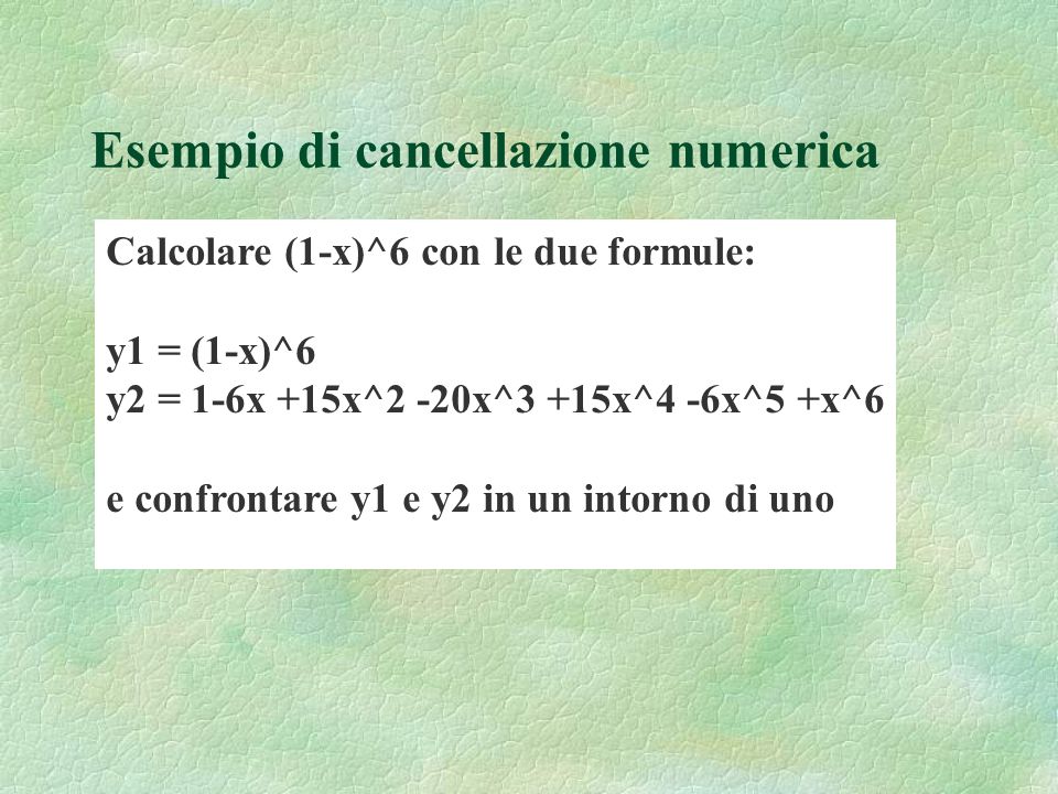 Esempio di cancellazione numerica Calcolare (1-x)^6 con le due formule: y1 = (1-x)^6 y2 = 1-6x +15x^2 -20x^3 +15x^4 -6x^5 +x^6 e confrontare y1 e y2 in un intorno di uno