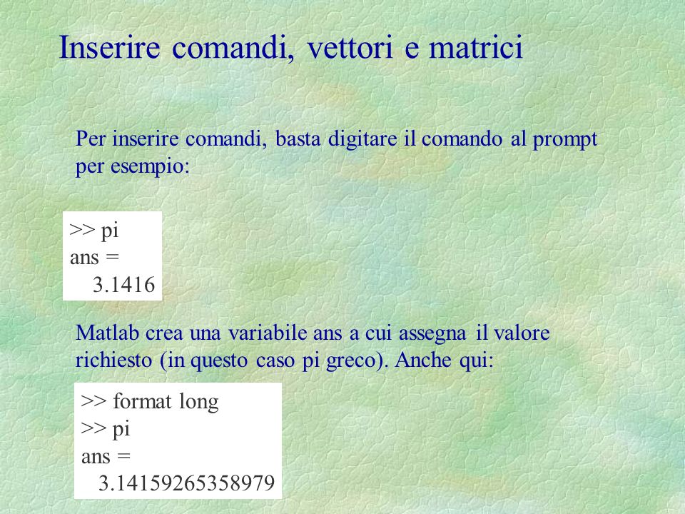 Inserire comandi, vettori e matrici Per inserire comandi, basta digitare il comando al prompt per esempio: >> pi ans = Matlab crea una variabile ans a cui assegna il valore richiesto (in questo caso pi greco).