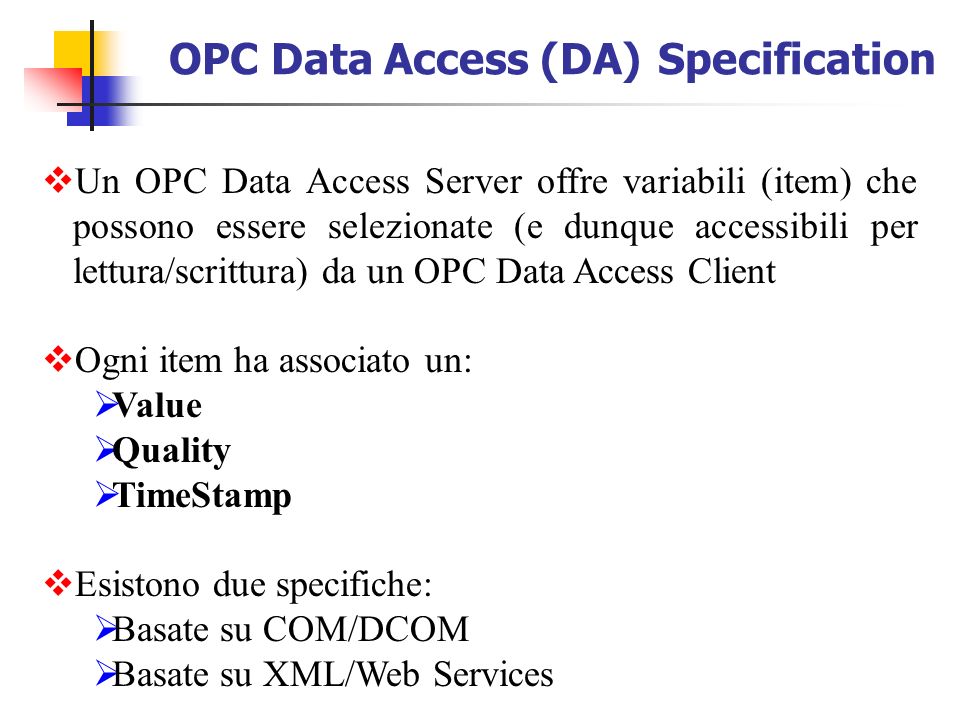 Un OPC Data Access Server offre variabili (item) che possono essere selezionate (e dunque accessibili per lettura/scrittura) da un OPC Data Access Client Ogni item ha associato un: Value Quality TimeStamp Esistono due specifiche: Basate su COM/DCOM Basate su XML/Web Services OPC Data Access (DA) Specification