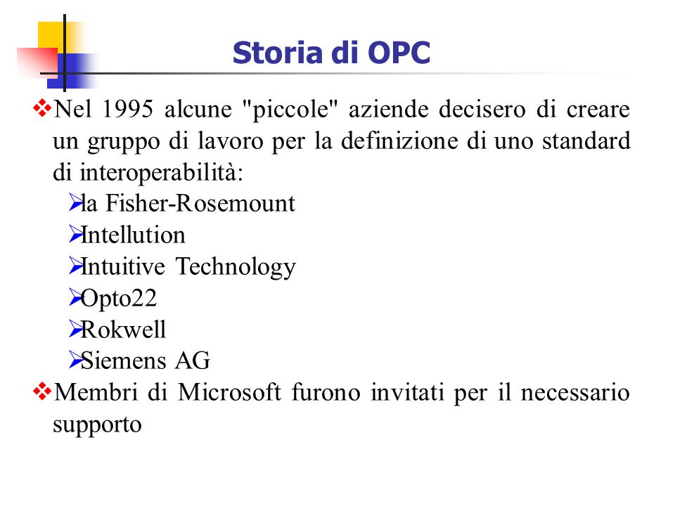 Storia di OPC Nel 1995 alcune piccole aziende decisero di creare un gruppo di lavoro per la definizione di uno standard di interoperabilità: la Fisher-Rosemount Intellution Intuitive Technology Opto22 Rokwell Siemens AG Membri di Microsoft furono invitati per il necessario supporto