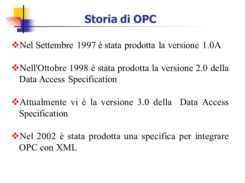 Storia di OPC Nel Settembre 1997 è stata prodotta la versione 1.0A Nell Ottobre 1998 è stata prodotta la versione 2.0 della Data Access Specification Attualmente vi è la versione 3.0 della Data Access Specification Nel 2002 è stata prodotta una specifica per integrare OPC con XML