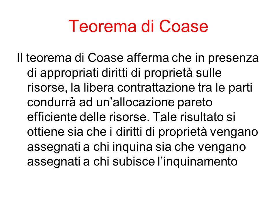 Teorema di Coase Il teorema di Coase afferma che in presenza di appropriati diritti di proprietà sulle risorse, la libera contrattazione tra le parti condurrà ad unallocazione pareto efficiente delle risorse.