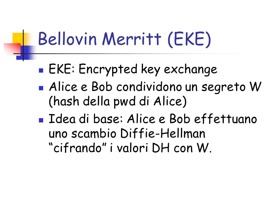 Bellovin Merritt (EKE) EKE: Encrypted key exchange Alice e Bob condividono un segreto W (hash della pwd di Alice) Idea di base: Alice e Bob effettuano uno scambio Diffie-Hellman cifrando i valori DH con W.