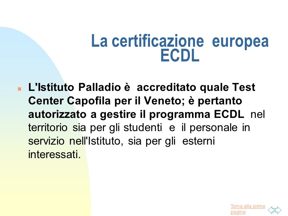 Torna alla prima pagina La certificazione europea ECDL n L Istituto Palladio è accreditato quale Test Center Capofila per il Veneto; è pertanto autorizzato a gestire il programma ECDL nel territorio sia per gli studenti e il personale in servizio nell Istituto, sia per gli esterni interessati.