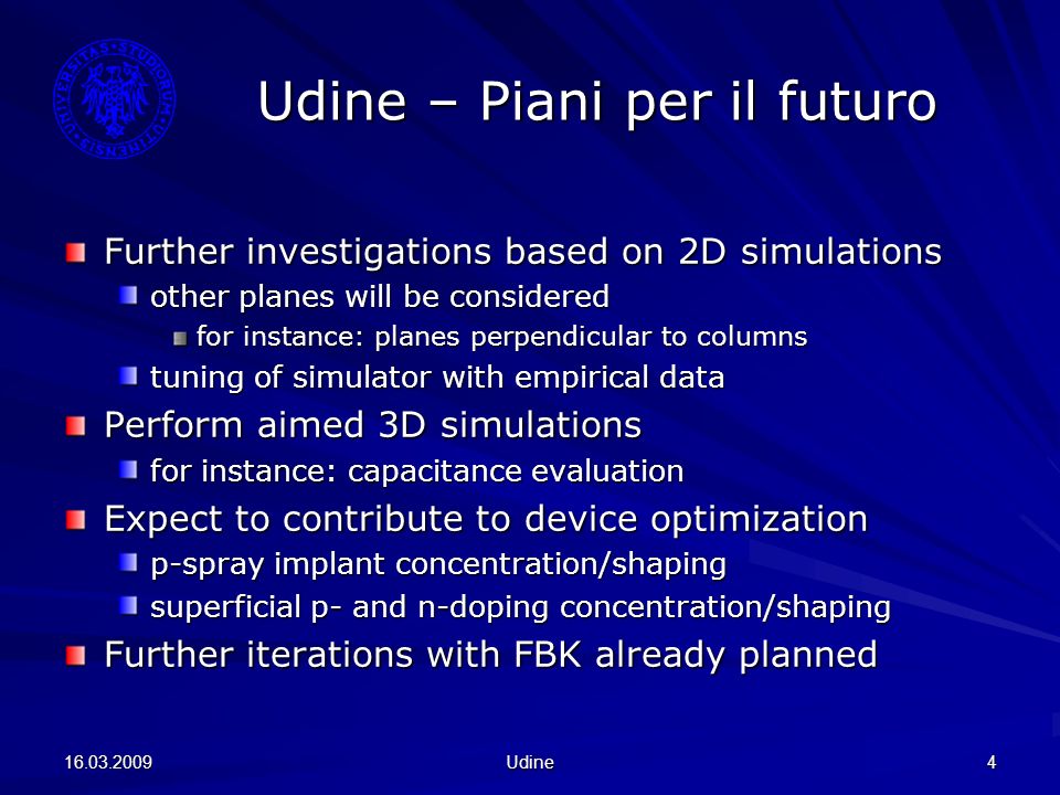 Udine 4 Udine – Piani per il futuro Further investigations based on 2D simulations other planes will be considered for instance: planes perpendicular to columns tuning of simulator with empirical data Perform aimed 3D simulations for instance: capacitance evaluation Expect to contribute to device optimization p-spray implant concentration/shaping superficial p- and n-doping concentration/shaping Further iterations with FBK already planned
