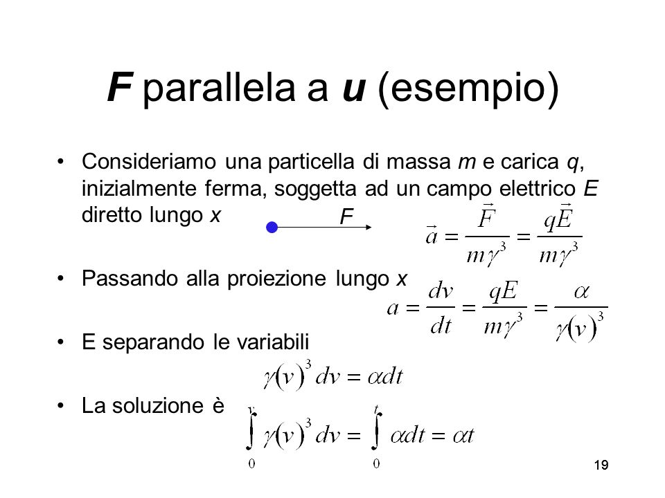 19 F parallela a u (esempio) Consideriamo una particella di massa m e carica q, inizialmente ferma, soggetta ad un campo elettrico E diretto lungo x Passando alla proiezione lungo x E separando le variabili La soluzione è F
