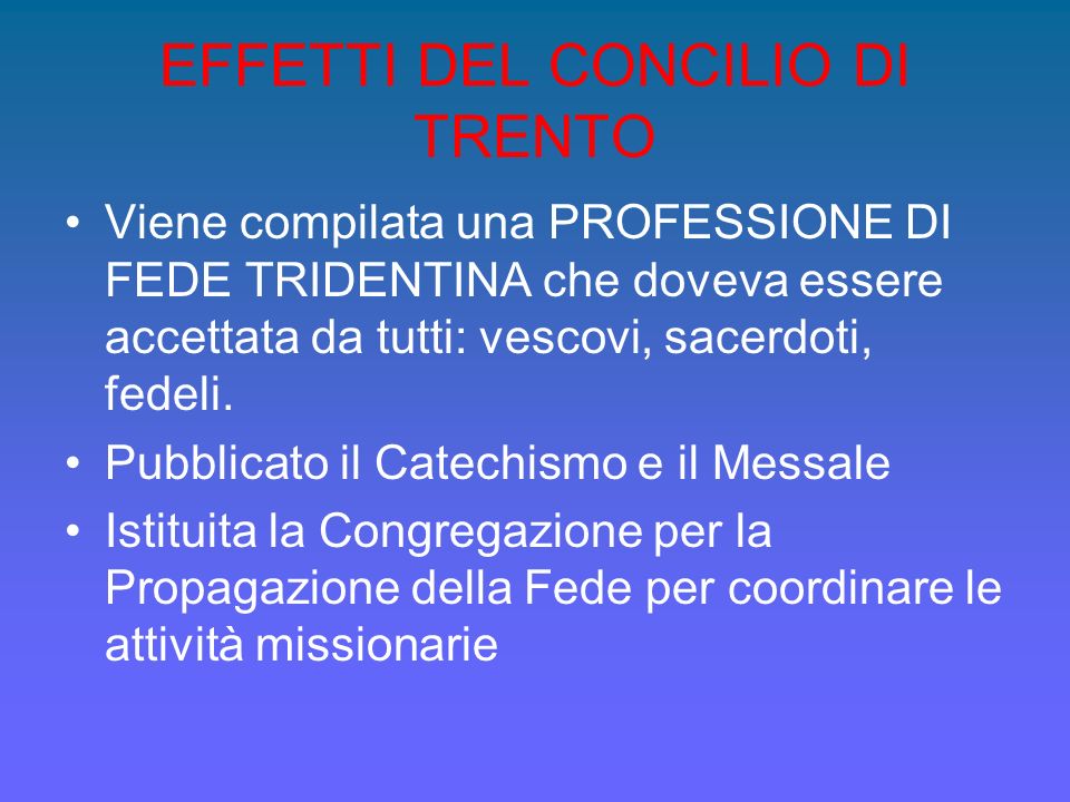 EFFETTI DEL CONCILIO DI TRENTO Viene compilata una PROFESSIONE DI FEDE TRIDENTINA che doveva essere accettata da tutti: vescovi, sacerdoti, fedeli.