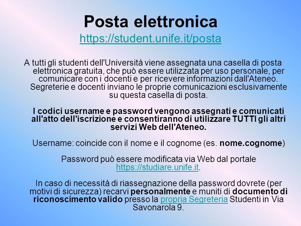 Posta elettronica     A tutti gli studenti dell Università viene assegnata una casella di posta elettronica gratuita, che può essere utilizzata per uso personale, per comunicare con i docenti e per ricevere informazioni dall Ateneo.
