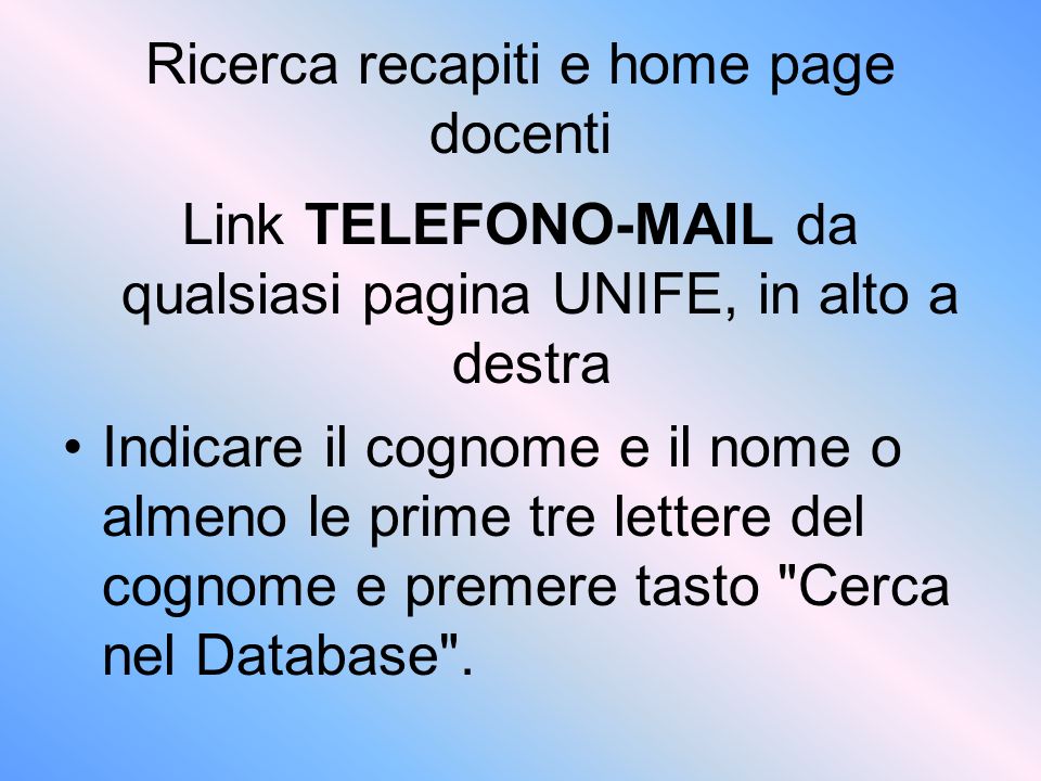 Ricerca recapiti e home page docenti Link TELEFONO-MAIL da qualsiasi pagina UNIFE, in alto a destra Indicare il cognome e il nome o almeno le prime tre lettere del cognome e premere tasto Cerca nel Database .