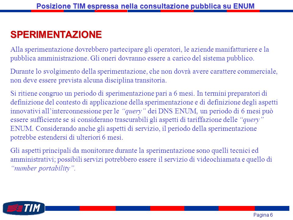 Pagina 6 Posizione TIM espressa nella consultazione pubblica su ENUM SPERIMENTAZIONE Alla sperimentazione dovrebbero partecipare gli operatori, le aziende manifatturiere e la pubblica amministrazione.