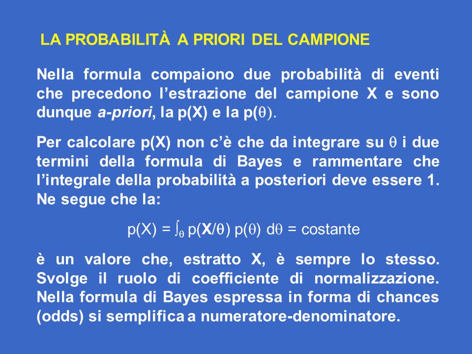 LA PROBABILITÀ A PRIORI DEL CAMPIONE Nella formula compaiono due probabilità di eventi che precedono lestrazione del campione X e sono dunque a-priori, la p(X) e la p( Per calcolare p(X) non cè che da integrare su i due termini della formula di Bayes e rammentare che lintegrale della probabilità a posteriori deve essere 1.