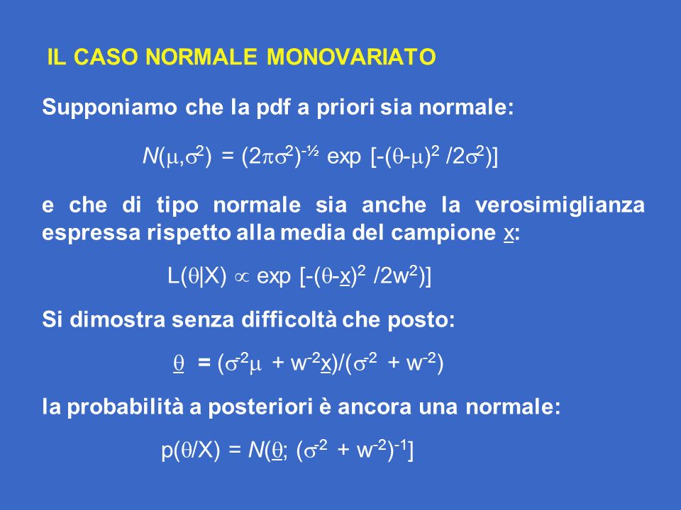 IL CASO NORMALE MONOVARIATO Supponiamo che la pdf a priori sia normale: N(, 2 ) = (2 2 ) -½ exp [-( - ) 2 /2 2 )] e che di tipo normale sia anche la verosimiglianza espressa rispetto alla media del campione x: L( |X) exp [-( -x) 2 /2w 2 )] Si dimostra senza difficoltà che posto: = ( -2 + w -2 x)/( -2 + w -2 ) la probabilità a posteriori è ancora una normale: p( /X) = N( ; ( -2 + w -2 ) -1 ]
