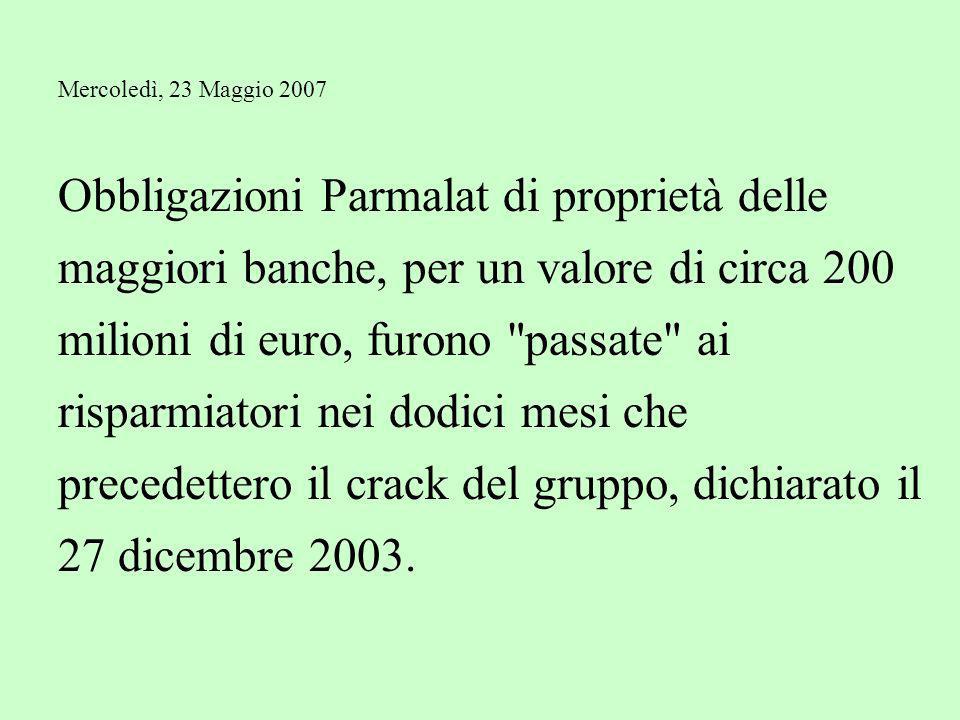 Mercoledì, 23 Maggio 2007 Obbligazioni Parmalat di proprietà delle maggiori banche, per un valore di circa 200 milioni di euro, furono passate ai risparmiatori nei dodici mesi che precedettero il crack del gruppo, dichiarato il 27 dicembre 2003.