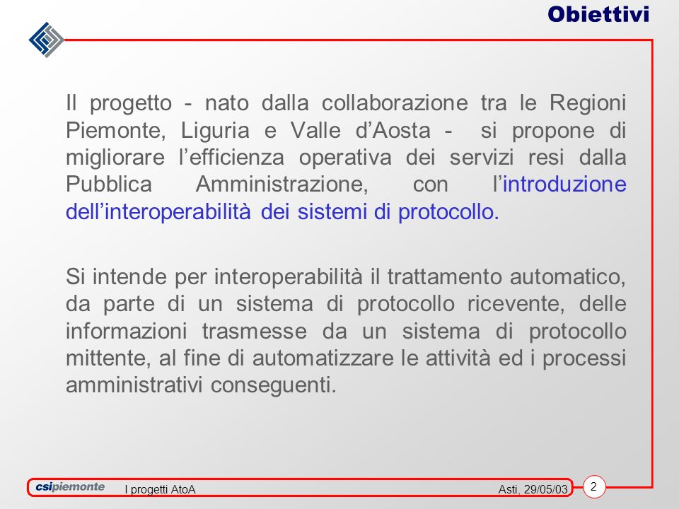 2 Asti, 29/05/03I progetti AtoA Obiettivi Il progetto - nato dalla collaborazione tra le Regioni Piemonte, Liguria e Valle dAosta - si propone di migliorare lefficienza operativa dei servizi resi dalla Pubblica Amministrazione, con lintroduzione dellinteroperabilità dei sistemi di protocollo.