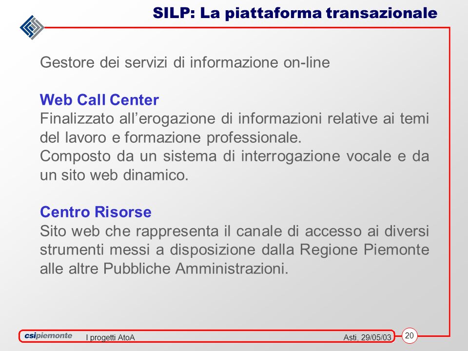 20 Asti, 29/05/03I progetti AtoA SILP: La piattaforma transazionale Gestore dei servizi di informazione on-line Web Call Center Finalizzato allerogazione di informazioni relative ai temi del lavoro e formazione professionale.