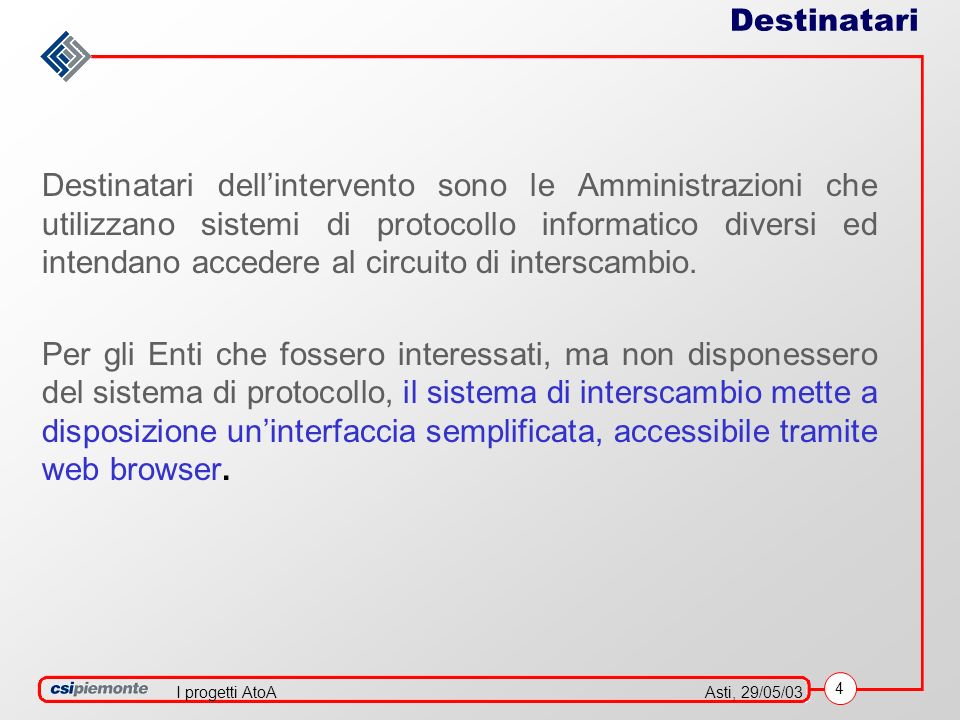 4 Asti, 29/05/03I progetti AtoA Destinatari Destinatari dellintervento sono le Amministrazioni che utilizzano sistemi di protocollo informatico diversi ed intendano accedere al circuito di interscambio.