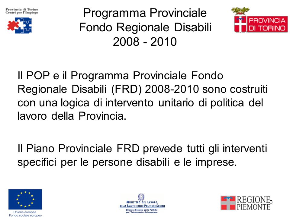 10 Programma Provinciale Fondo Regionale Disabili Il POP e il Programma Provinciale Fondo Regionale Disabili (FRD) sono costruiti con una logica di intervento unitario di politica del lavoro della Provincia.