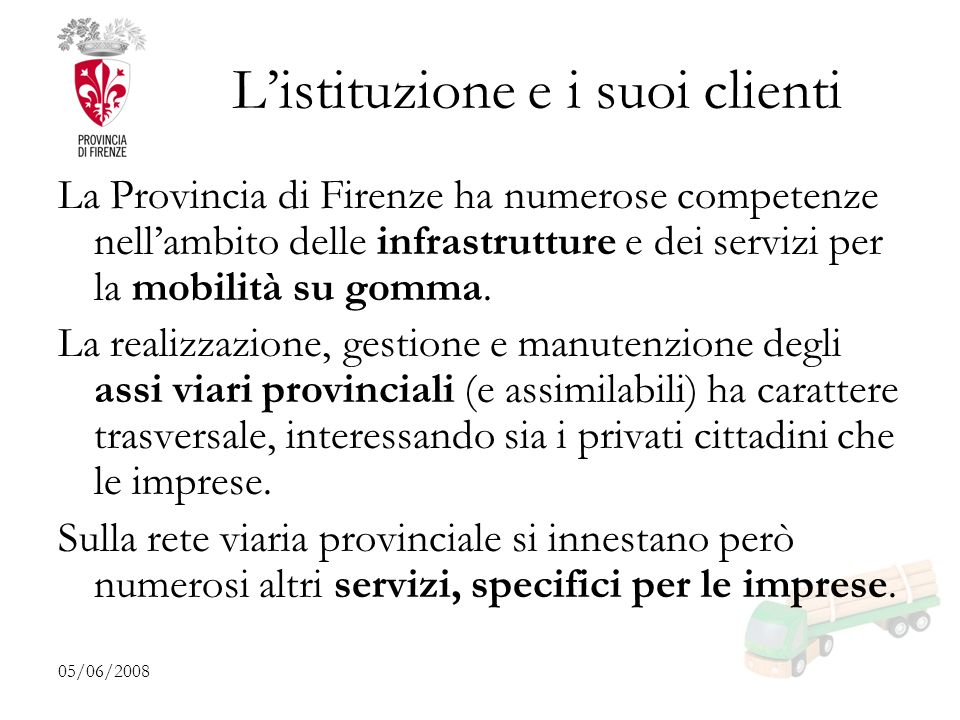 05/06/2008 Listituzione e i suoi clienti La Provincia di Firenze ha numerose competenze nellambito delle infrastrutture e dei servizi per la mobilità su gomma.