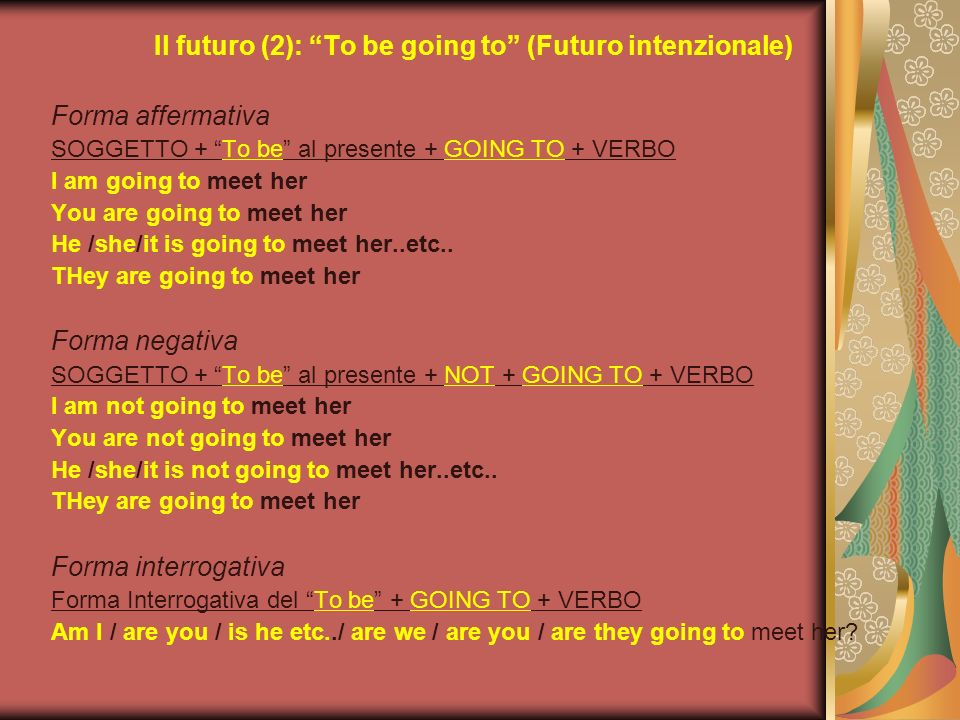Il futuro (2): To be going to (Futuro intenzionale) Forma affermativa SOGGETTO + To be al presente + GOING TO + VERBO I am going to meet her You are going to meet her He /she/it is going to meet her..etc..