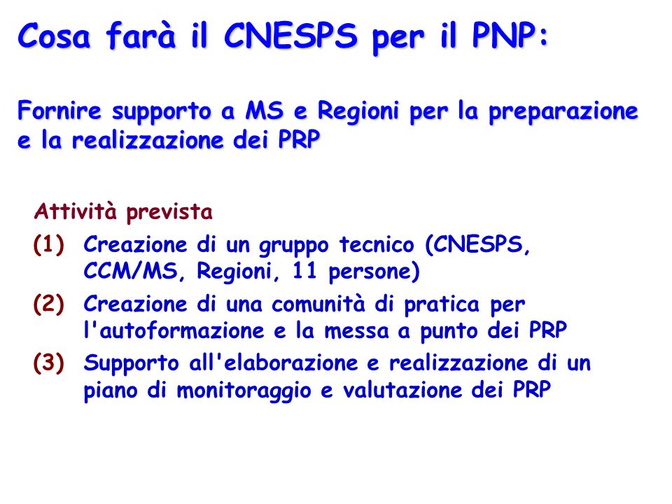 Cosa farà il CNESPS per il PNP: Fornire supporto a MS e Regioni per la preparazione e la realizzazione dei PRP Attività prevista (1)Creazione di un gruppo tecnico (CNESPS, CCM/MS, Regioni, 11 persone) (2)Creazione di una comunità di pratica per l autoformazione e la messa a punto dei PRP (3)Supporto all elaborazione e realizzazione di un piano di monitoraggio e valutazione dei PRP