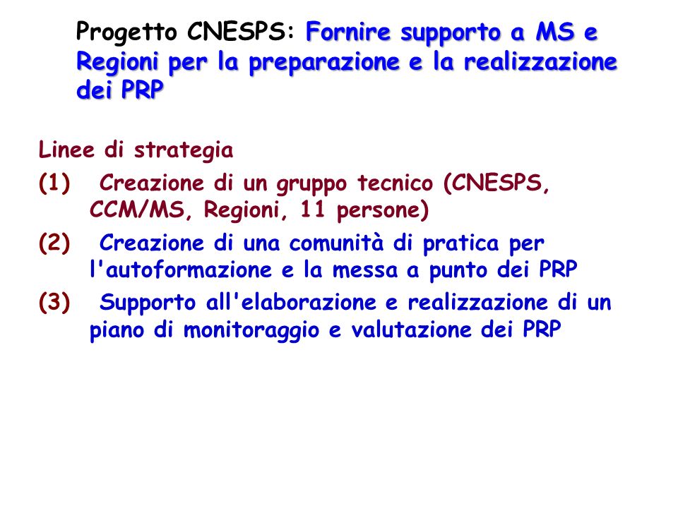 Fornire supporto a MS e Regioni per la preparazione e la realizzazione dei PRP Progetto CNESPS: Fornire supporto a MS e Regioni per la preparazione e la realizzazione dei PRP Linee di strategia (1) Creazione di un gruppo tecnico (CNESPS, CCM/MS, Regioni, 11 persone) (2) Creazione di una comunità di pratica per l autoformazione e la messa a punto dei PRP (3) Supporto all elaborazione e realizzazione di un piano di monitoraggio e valutazione dei PRP