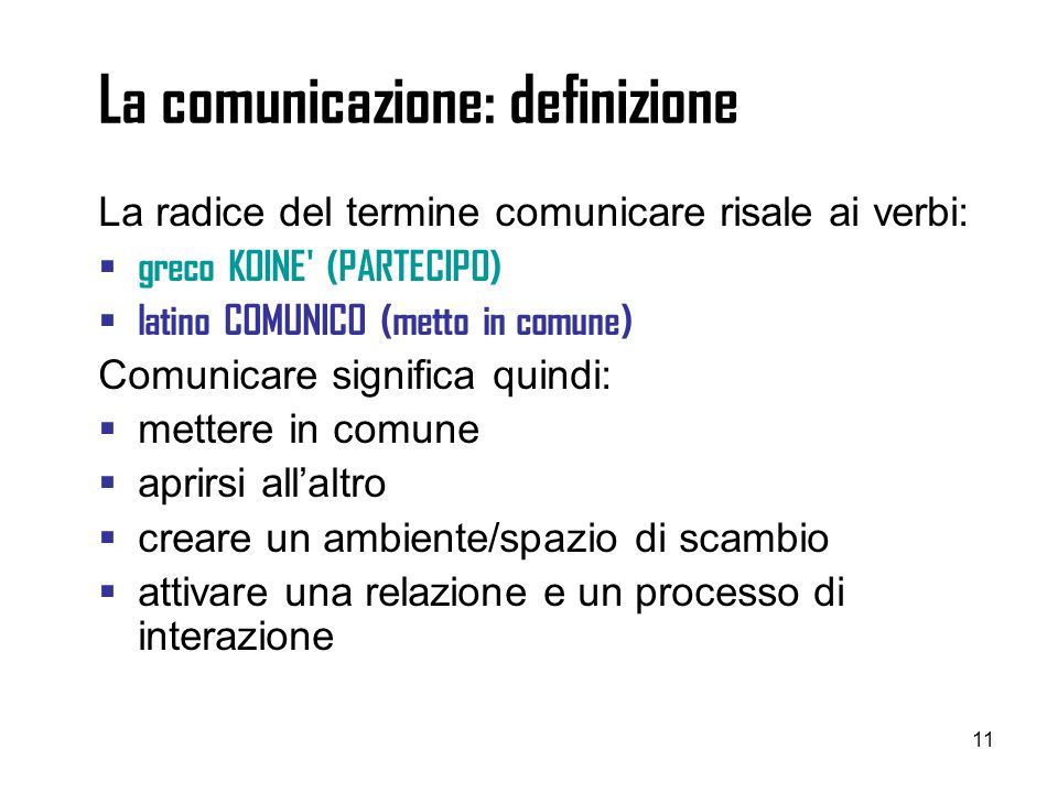 11 La comunicazione: definizione La radice del termine comunicare risale ai verbi: greco KOINE (PARTECIPO) latino COMUNICO (metto in comune) Comunicare significa quindi: mettere in comune aprirsi allaltro creare un ambiente/spazio di scambio attivare una relazione e un processo di interazione