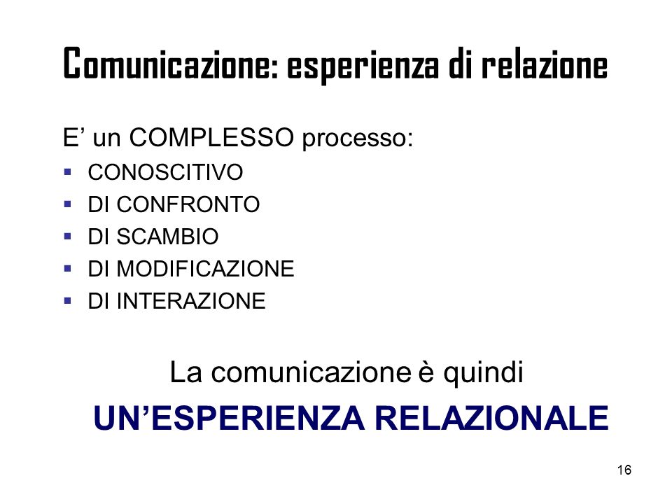 16 Comunicazione: esperienza di relazione E un COMPLESSO processo: CONOSCITIVO DI CONFRONTO DI SCAMBIO DI MODIFICAZIONE DI INTERAZIONE La comunicazione è quindi UNESPERIENZA RELAZIONALE