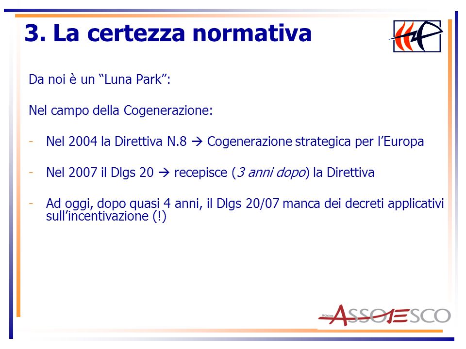 Da noi è un Luna Park: Nel campo della Cogenerazione: -Nel 2004 la Direttiva N.8 Cogenerazione strategica per lEuropa -Nel 2007 il Dlgs 20 recepisce (3 anni dopo) la Direttiva -Ad oggi, dopo quasi 4 anni, il Dlgs 20/07 manca dei decreti applicativi sullincentivazione (!) 3.