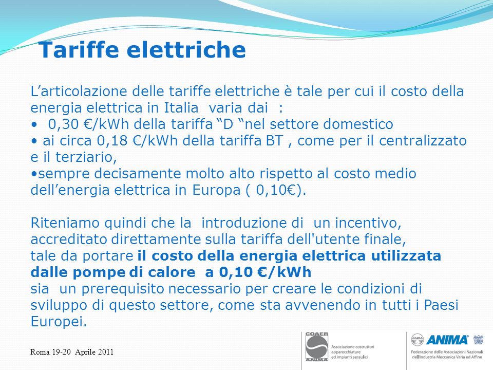 Roma Aprile 2011 Tariffe elettriche Larticolazione delle tariffe elettriche è tale per cui il costo della energia elettrica in Italia varia dai : 0,30 /kWh della tariffa D nel settore domestico ai circa 0,18 /kWh della tariffa BT, come per il centralizzato e il terziario, sempre decisamente molto alto rispetto al costo medio dellenergia elettrica in Europa ( 0,10).