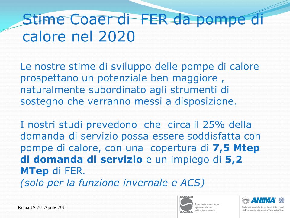 Roma Aprile 2011 Stime Coaer di FER da pompe di calore nel 2020 Le nostre stime di sviluppo delle pompe di calore prospettano un potenziale ben maggiore, naturalmente subordinato agli strumenti di sostegno che verranno messi a disposizione.