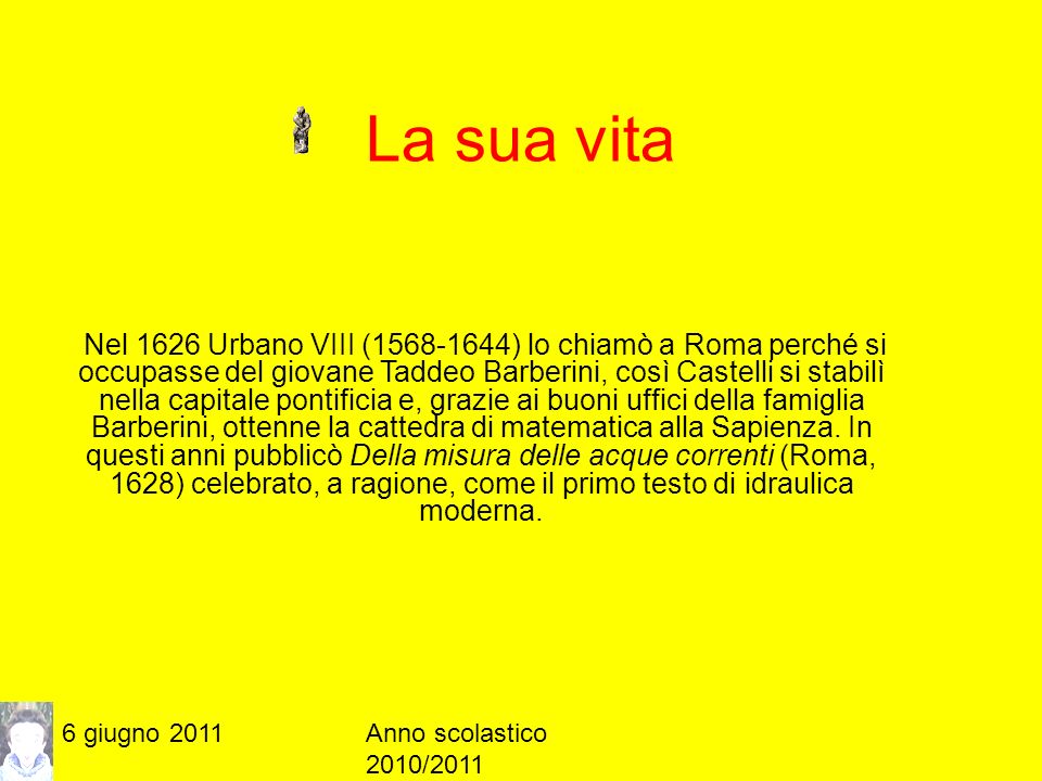 6 giugno 2011Anno scolastico 2010/2011 La sua vita Nel 1626 Urbano VIII ( ) lo chiamò a Roma perché si occupasse del giovane Taddeo Barberini, così Castelli si stabilì nella capitale pontificia e, grazie ai buoni uffici della famiglia Barberini, ottenne la cattedra di matematica alla Sapienza.