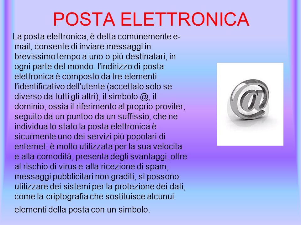 POSTA ELETTRONICA La posta elettronica, è detta comunemente e- mail, consente di inviare messaggi in brevissimo tempo a uno o più destinatari, in ogni parte del mondo.