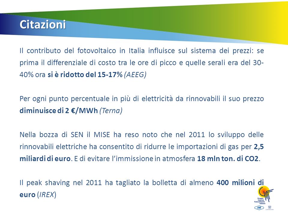 Citazioni Il contributo del fotovoltaico in Italia influisce sul sistema dei prezzi: se prima il differenziale di costo tra le ore di picco e quelle serali era del % ora si è ridotto del 15-17% (AEEG) Per ogni punto percentuale in più di elettricità da rinnovabili il suo prezzo diminuisce di 2 /MWh (Terna) Nella bozza di SEN il MISE ha reso noto che nel 2011 lo sviluppo delle rinnovabili elettriche ha consentito di ridurre le importazioni di gas per 2,5 miliardi di euro.