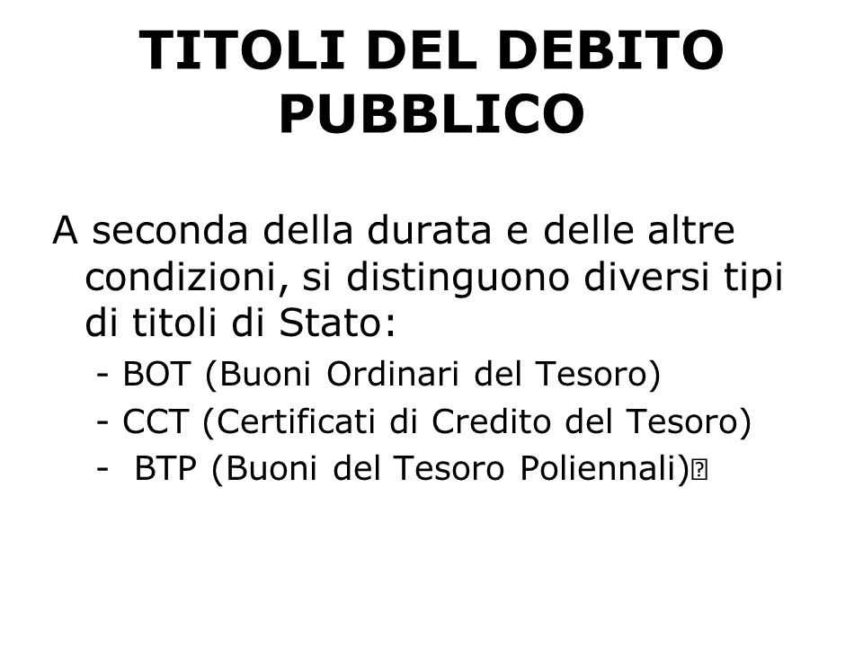 TITOLI DEL DEBITO PUBBLICO A seconda della durata e delle altre condizioni, si distinguono diversi tipi di titoli di Stato: -BOT (Buoni Ordinari del Tesoro) -CCT (Certificati di Credito del Tesoro)