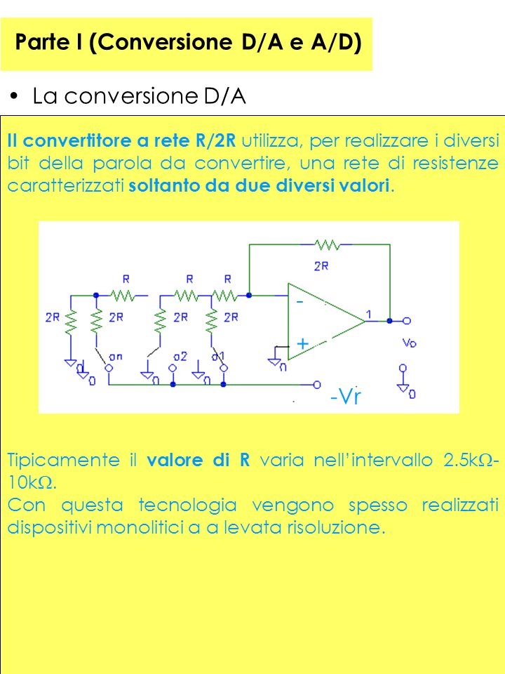 Parte I (Conversione D/A e A/D) La conversione D/A Il convertitore a rete R/2R utilizza, per realizzare i diversi bit della parola da convertire, una rete di resistenze caratterizzati soltanto da due diversi valori.