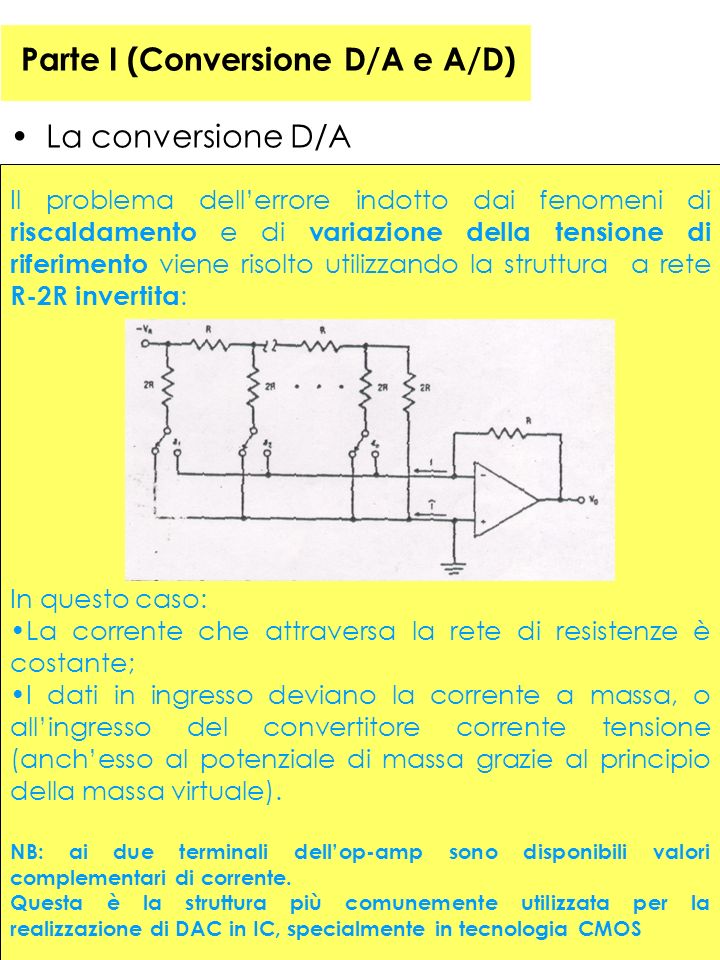 38 Parte I (Conversione D/A e A/D) La conversione D/A Il problema dellerrore indotto dai fenomeni di riscaldamento e di variazione della tensione di riferimento viene risolto utilizzando la struttura a rete R-2R invertita : In questo caso: La corrente che attraversa la rete di resistenze è costante; I dati in ingresso deviano la corrente a massa, o allingresso del convertitore corrente tensione (anchesso al potenziale di massa grazie al principio della massa virtuale).