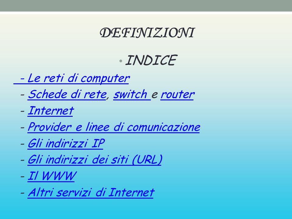 DEFINIZIONI INDICE - Le reti di computer - Schede di rete, switch e routerSchede di reteswitch router - InternetInternet - Provider e linee di comunicazioneProvider e linee di comunicazione - Gli indirizzi IPGli indirizzi IP - Gli indirizzi dei siti (URL)Gli indirizzi dei siti (URL) - Il WWWIl WWW - Altri servizi di InternetAltri servizi di Internet
