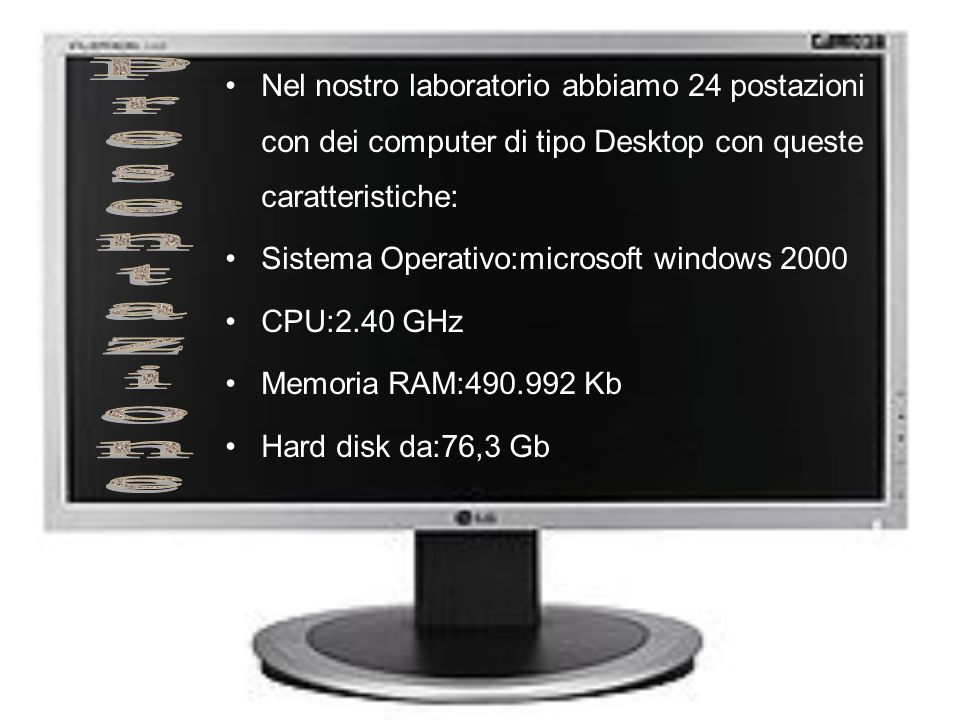 Nel nostro laboratorio abbiamo 24 postazioni con dei computer di tipo Desktop con queste caratteristiche: Sistema Operativo:microsoft windows 2000 CPU:2.40 GHz Memoria RAM: Kb Hard disk da:76,3 Gb