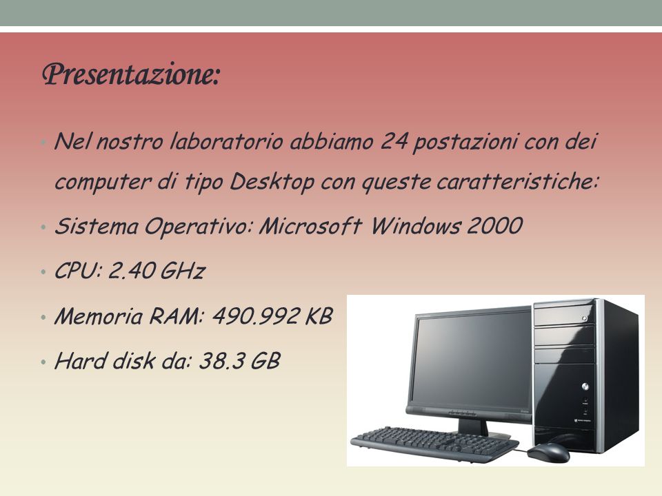 Presentazione: Nel nostro laboratorio abbiamo 24 postazioni con dei computer di tipo Desktop con queste caratteristiche: Sistema Operativo: Microsoft Windows 2000 CPU: 2.40 GHz Memoria RAM: KB Hard disk da: 38.3 GB