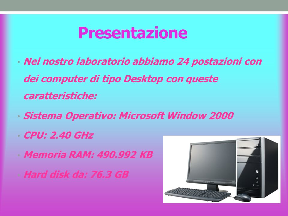 Presentazione Nel nostro laboratorio abbiamo 24 postazioni con dei computer di tipo Desktop con queste caratteristiche: Sistema Operativo: Microsoft Window 2000 CPU: 2.40 GHz Memoria RAM: KB Hard disk da: 76.3 GB