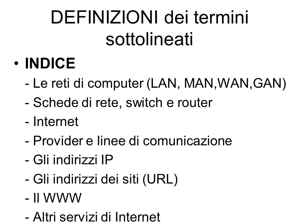 DEFINIZIONI dei termini sottolineati INDICE - Le reti di computer (LAN, MAN,WAN,GAN) - Schede di rete, switch e router - Internet - Provider e linee di comunicazione - Gli indirizzi IP - Gli indirizzi dei siti (URL) - Il WWW - Altri servizi di Internet