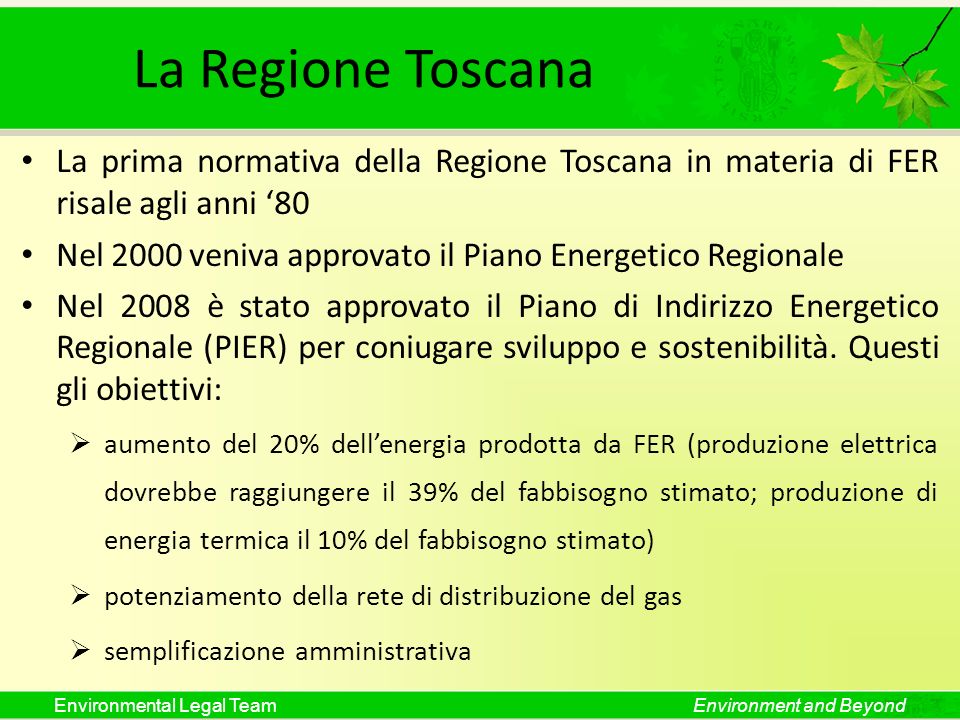 Environmental Legal TeamEnvironment and Beyond La Regione Toscana La prima normativa della Regione Toscana in materia di FER risale agli anni 80 Nel 2000 veniva approvato il Piano Energetico Regionale Nel 2008 è stato approvato il Piano di Indirizzo Energetico Regionale (PIER) per coniugare sviluppo e sostenibilità.