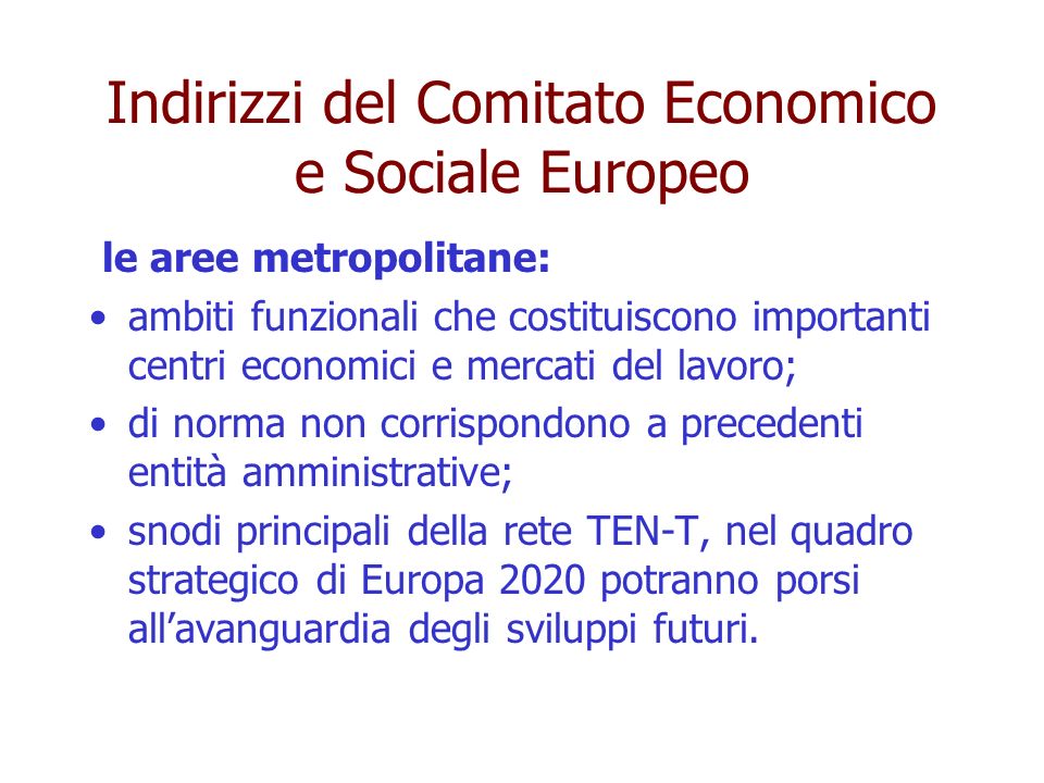 Indirizzi del Comitato Economico e Sociale Europeo le aree metropolitane: ambiti funzionali che costituiscono importanti centri economici e mercati del lavoro; di norma non corrispondono a precedenti entità amministrative; snodi principali della rete TEN-T, nel quadro strategico di Europa 2020 potranno porsi allavanguardia degli sviluppi futuri.