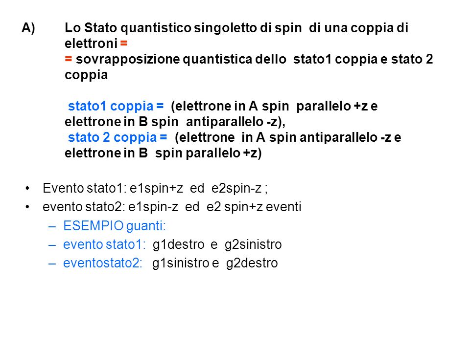 A)Lo Stato quantistico singoletto di spin di una coppia di elettroni = = sovrapposizione quantistica dello stato1 coppia e stato 2 coppia stato1 coppia = (elettrone in A spin parallelo +z e elettrone in B spin antiparallelo -z), stato 2 coppia = (elettrone in A spin antiparallelo -z e elettrone in B spin parallelo +z) Evento stato1: e1spin+z ed e2spin-z ; evento stato2: e1spin-z ed e2 spin+z eventi –ESEMPIO guanti: –evento stato1: g1destro e g2sinistro –eventostato2: g1sinistro e g2destro