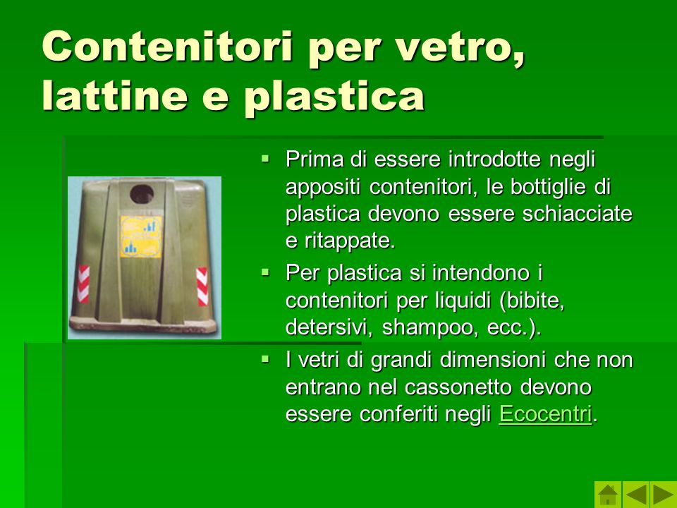 Contenitori per vetro, lattine e plastica Prima di essere introdotte negli appositi contenitori, le bottiglie di plastica devono essere schiacciate e ritappate.