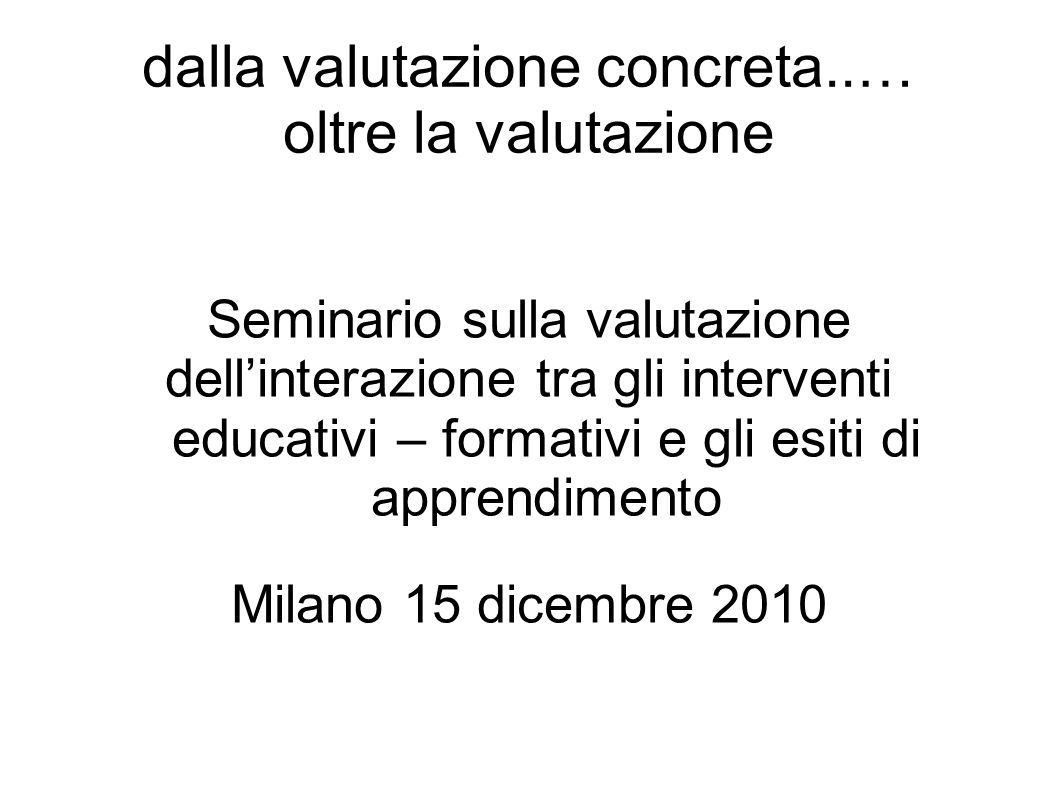 dalla valutazione concreta..… oltre la valutazione Seminario sulla valutazione dellinterazione tra gli interventi educativi – formativi e gli esiti di apprendimento Milano 15 dicembre 2010