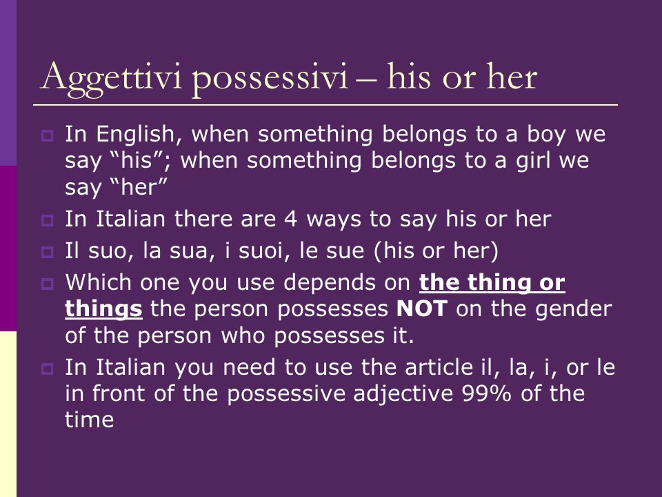 Aggettivi possessivi – his or her In English, when something belongs to a boy we say his; when something belongs to a girl we say her In Italian there are 4 ways to say his or her Il suo, la sua, i suoi, le sue (his or her) Which one you use depends on the thing or things the person possesses NOT on the gender of the person who possesses it.