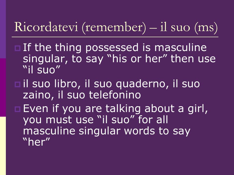 Ricordatevi (remember) – il suo (ms) If the thing possessed is masculine singular, to say his or her then use il suo il suo libro, il suo quaderno, il suo zaino, il suo telefonino Even if you are talking about a girl, you must use il suo for all masculine singular words to say her
